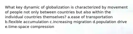 What key dynamic of globalization is characterized by movement of people not only between countries but also within the individual countries themselves? a.ease of transportation b.flexible accumulation c.increasing migration d.population drive e.time-space compression