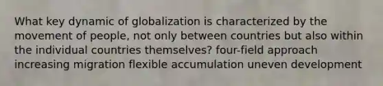 What key dynamic of globalization is characterized by the movement of people, not only between countries but also within the individual countries themselves? four-field approach increasing migration flexible accumulation uneven development