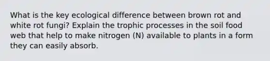 What is the key ecological difference between brown rot and white rot fungi? Explain the trophic processes in the soil food web that help to make nitrogen (N) available to plants in a form they can easily absorb.