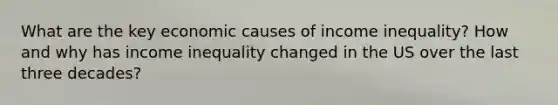 What are the key economic causes of income inequality? How and why has income inequality changed in the US over the last three decades?