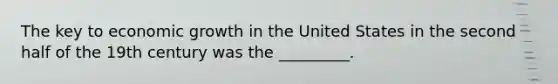 The key to economic growth in the United States in the second half of the 19th century was the _________.