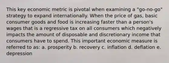 This key economic metric is pivotal when examining a "go-no-go" strategy to expand internationally. When the price of gas, basic consumer goods and food is increasing faster than a person's wages that is a regressive tax on all consumers which negatively impacts the amount of disposable and discretionary income that consumers have to spend. This important economic measure is referred to as: a. prosperity b. recovery c. inflation d. deflation e. depression