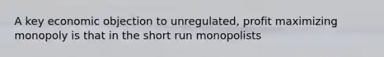 A key economic objection to unregulated, profit maximizing monopoly is that in the short run monopolists