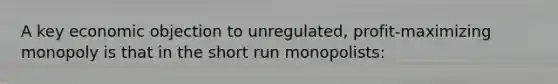 A key economic objection to unregulated, profit-maximizing monopoly is that in the short run monopolists: