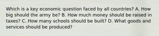 Which is a key economic question faced by all countries? A. How big should the army be? B. How much money should be raised in taxes? C. How many schools should be built? D. What goods and services should be produced?