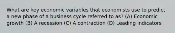 What are key economic variables that economists use to predict a new phase of a business cycle referred to as? (A) Economic growth (B) A recession (C) A contraction (D) Leading indicators