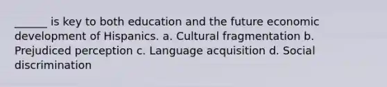 ______ is key to both education and the future economic development of Hispanics. a. Cultural fragmentation b. Prejudiced perception c. Language acquisition d. Social discrimination