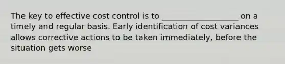 The key to effective cost control is to ___________________ on a timely and regular basis. Early identification of cost variances allows corrective actions to be taken immediately, before the situation gets worse