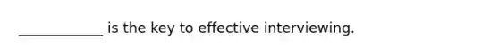 ____________ is the key to effective interviewing.