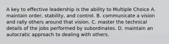 A key to effective leadership is the ability to Multiple Choice A. maintain order, stability, and control. B. communicate a vision and rally others around that vision. C. master the technical details of the jobs performed by subordinates. D. maintain an autocratic approach to dealing with others.