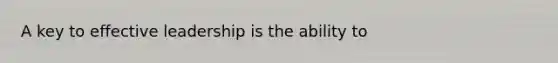 A key to effective leadership is the ability to