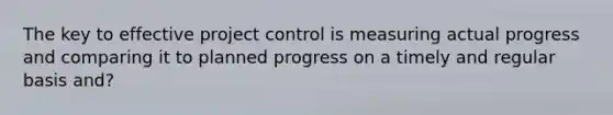 The key to effective project control is measuring actual progress and comparing it to planned progress on a timely and regular basis and?