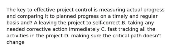 The key to effective project control is measuring actual progress and comparing it to planned progress on a timely and regular basis and? A.leaving the project to self-correct B. taking any needed corrective action immediately C. fast tracking all the activities in the project D. making sure the critical path doesn't change