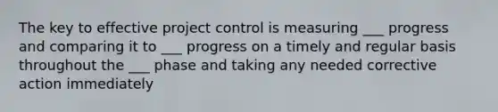 The key to effective project control is measuring ___ progress and comparing it to ___ progress on a timely and regular basis throughout the ___ phase and taking any needed corrective action immediately