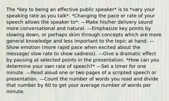 The *key to being an effective public speaker* is to *vary your speaking rate as you talk*. *Changing the pace or rate of your speech allows the speaker to*: —Make his/her delivery sound more conversational and natural. —Emphasize key points by slowing down, or perhaps skim through concepts which are more general knowledge and less important to the topic at hand. —Show emotion (more rapid pace when excited about the message/ slow rate to show sadness). —Give a dramatic effect by pausing at selected points in the presentation. *How can you determine your own rate of speech?* —Set a timer for one minute. —Read aloud one or two pages of a scripted speech or presentation. —Count the number of words you read and divide that number by 60 to get your average number of words per minute.