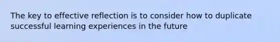 The key to effective reflection is to consider how to duplicate successful learning experiences in the future