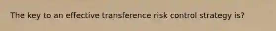 The key to an effective transference risk control strategy is?