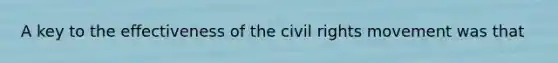 A key to the effectiveness of the civil rights movement was that