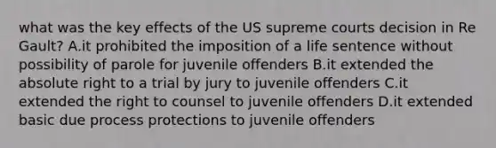 what was the key effects of the US supreme courts decision in Re Gault? A.it prohibited the imposition of a life sentence without possibility of parole for juvenile offenders B.it extended the absolute right to a trial by jury to juvenile offenders C.it extended the right to counsel to juvenile offenders D.it extended basic due process protections to juvenile offenders