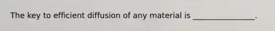 The key to efficient diffusion of any material is ________________.