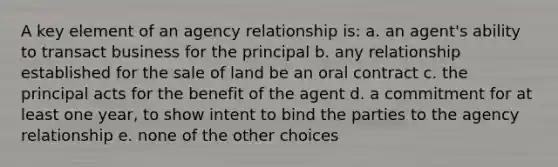 A key element of an agency relationship is: a. an agent's ability to transact business for the principal b. any relationship established for the sale of land be an oral contract c. the principal acts for the benefit of the agent d. a commitment for at least one year, to show intent to bind the parties to the agency relationship e. none of the other choices