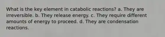 What is the key element in catabolic reactions? a. They are irreversible. b. They release energy. c. They require different amounts of energy to proceed. d. They are condensation reactions.