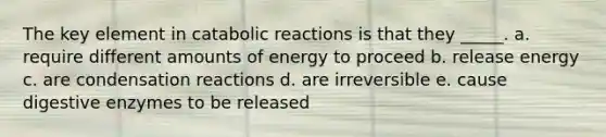 The key element in catabolic reactions is that they _____. a. require different amounts of energy to proceed b. release energy c. are condensation reactions d. are irreversible e. cause <a href='https://www.questionai.com/knowledge/kK14poSlmL-digestive-enzymes' class='anchor-knowledge'>digestive enzymes</a> to be released