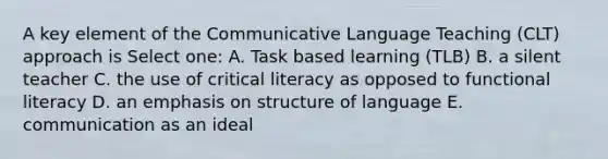 A key element of the Communicative Language Teaching (CLT) approach is Select one: A. Task based learning (TLB) B. a silent teacher C. the use of critical literacy as opposed to functional literacy D. an emphasis on structure of language E. communication as an ideal