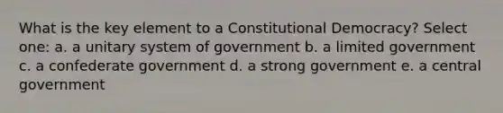 What is the key element to a Constitutional Democracy? Select one: a. a unitary system of government b. a limited government c. a confederate government d. a strong government e. a central government