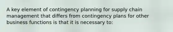 A key element of contingency planning for supply chain management that differs from contingency plans for other business functions is that it is necessary to: