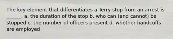 The key element that differentiates a Terry stop from an arrest is ______. a. the duration of the stop b. who can (and cannot) be stopped c. the number of officers present d. whether handcuffs are employed