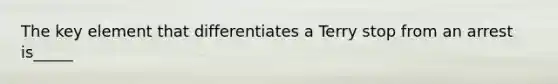 The key element that differentiates a Terry stop from an arrest is_____