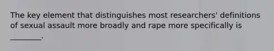 The key element that distinguishes most researchers' definitions of sexual assault more broadly and rape more specifically is ________.