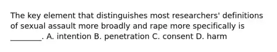 The key element that distinguishes most researchers' definitions of sexual assault more broadly and rape more specifically is ________. A. intention B. penetration C. consent D. harm