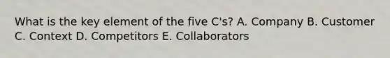 What is the key element of the five C's? A. Company B. Customer C. Context D. Competitors E. Collaborators