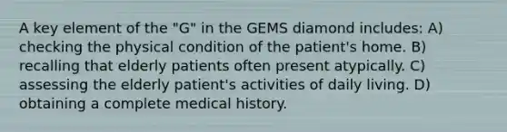 A key element of the "G" in the GEMS diamond includes: A) checking the physical condition of the patient's home. B) recalling that elderly patients often present atypically. C) assessing the elderly patient's activities of daily living. D) obtaining a complete medical history.