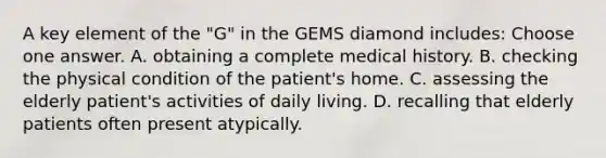 A key element of the "G" in the GEMS diamond includes: Choose one answer. A. obtaining a complete medical history. B. checking the physical condition of the patient's home. C. assessing the elderly patient's activities of daily living. D. recalling that elderly patients often present atypically.