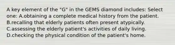 A key element of the "G" in the GEMS diamond includes: Select one: A.obtaining a complete medical history from the patient. B.recalling that elderly patients often present atypically. C.assessing the elderly patient's activities of daily living. D.checking the physical condition of the patient's home.