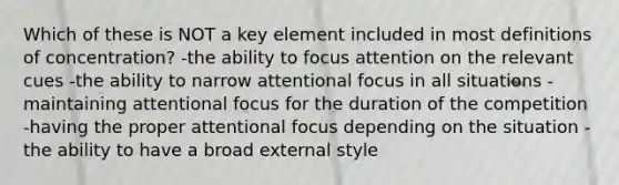 Which of these is NOT a key element included in most definitions of concentration? -the ability to focus attention on the relevant cues -the ability to narrow attentional focus in all situations -maintaining attentional focus for the duration of the competition -having the proper attentional focus depending on the situation -the ability to have a broad external style