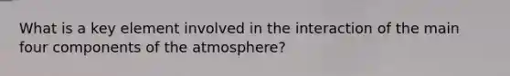 What is a key element involved in the interaction of the main four components of the atmosphere?