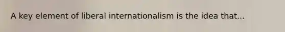 A key element of liberal internationalism is the idea that...