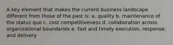 A key element that makes the current business landscape different from those of the past is: a. quality b. maintenance of the status quo c. cost competitiveness d. collaboration across organizational boundaries e. fast and timely execution, response, and delivery