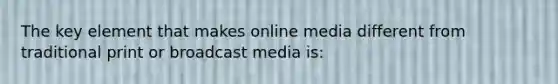 The key element that makes online media different from traditional print or broadcast media is: