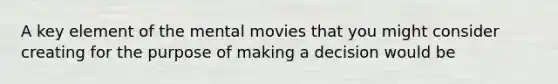 A key element of the mental movies that you might consider creating for the purpose of making a decision would be