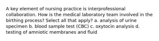 A key element of nursing practice is interprofessional collaboration. How is the medical laboratory team involved in the birthing process? Select all that apply? a. analysis of urine specimen b. blood sample test (CBC) c. oxytocin analysis d. testing of amniotic membranes and fluid