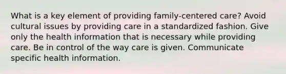 What is a key element of providing family-centered care? Avoid cultural issues by providing care in a standardized fashion. Give only the health information that is necessary while providing care. Be in control of the way care is given. Communicate specific health information.