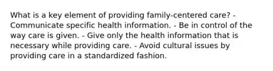 What is a key element of providing family-centered care? - Communicate specific health information. - Be in control of the way care is given. - Give only the health information that is necessary while providing care. - Avoid cultural issues by providing care in a standardized fashion.