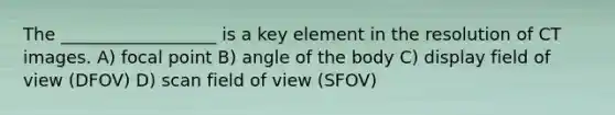 The __________________ is a key element in the resolution of CT images. A) focal point B) angle of the body C) display field of view (DFOV) D) scan field of view (SFOV)