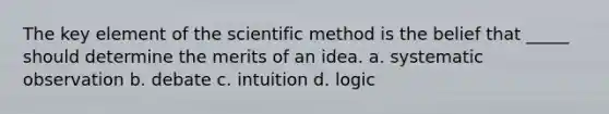 The key element of the scientific method is the belief that _____ should determine the merits of an idea. a. systematic observation b. debate c. intuition d. logic