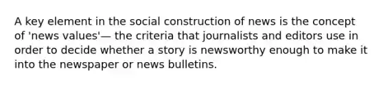 A key element in the social construction of news is the concept of 'news values'— the criteria that journalists and editors use in order to decide whether a story is newsworthy enough to make it into the newspaper or news bulletins.